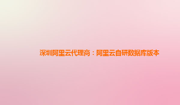 深圳阿里云代理商：阿里云自研数据库版本