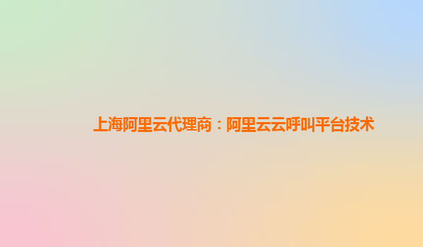上海阿里云代理商：阿里云云呼叫平台技术