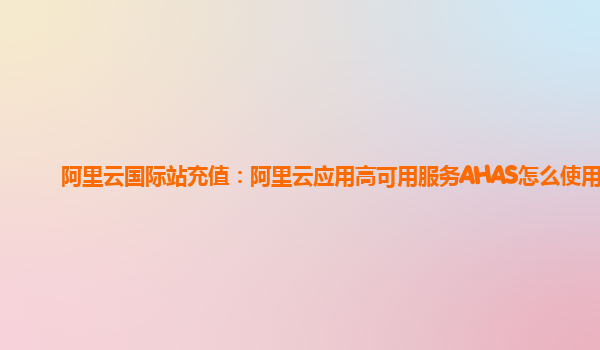 阿里云国际站充值：阿里云应用高可用服务AHAS怎么使用