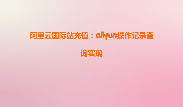 阿里云国际站充值：aliyun操作记录查询实现