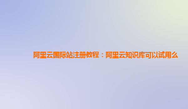 阿里云国际站注册教程：阿里云知识库可以试用么