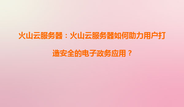 火山云服务器：火山云服务器如何助力用户打造安全的电子政务应用？