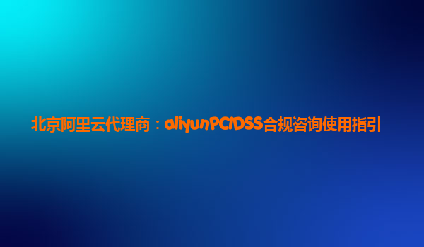 北京阿里云代理商：aliyunPCIDSS合规咨询使用指引