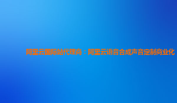 阿里云国际站代理商：阿里云语音合成声音定制商业化