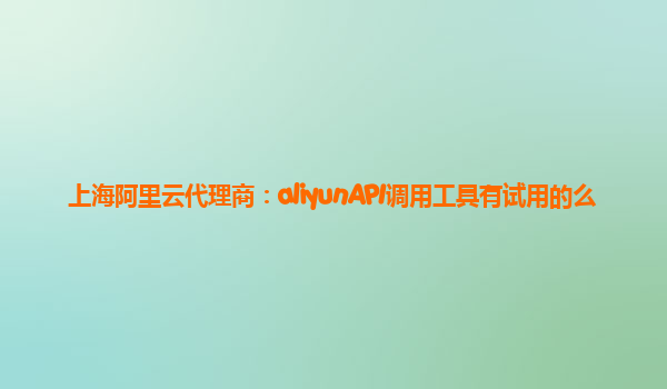 上海阿里云代理商：aliyunAPI调用工具有试用的么