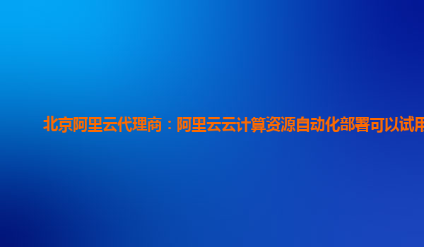 北京阿里云代理商：阿里云云计算资源自动化部署可以试用么