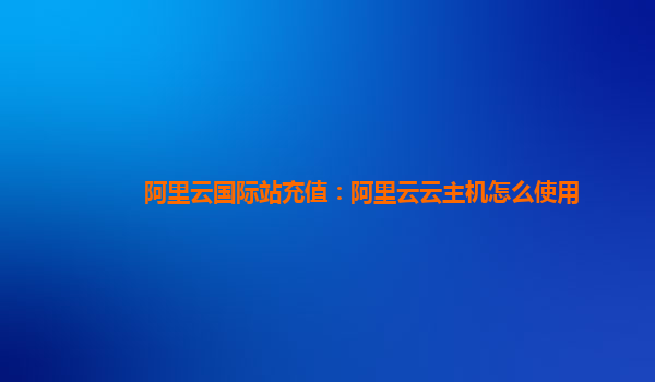 阿里云国际站充值：阿里云云主机怎么使用