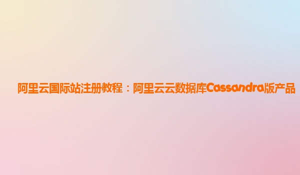 阿里云国际站注册教程：阿里云云数据库Cassandra版产品