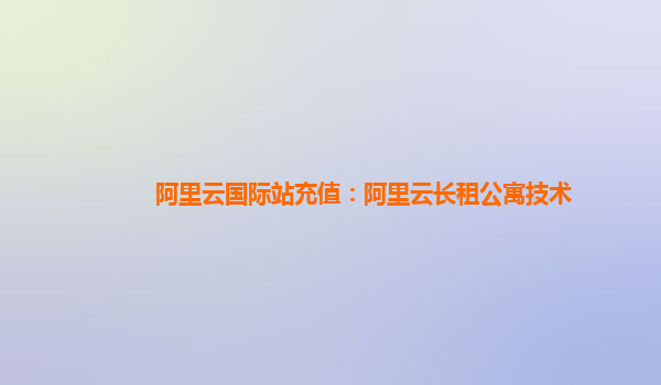 阿里云国际站充值：阿里云长租公寓技术