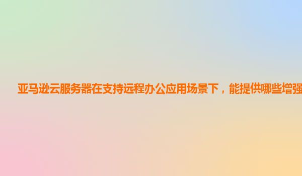 亚马逊云服务器在支持远程办公应用场景下，能提供哪些增强功能？