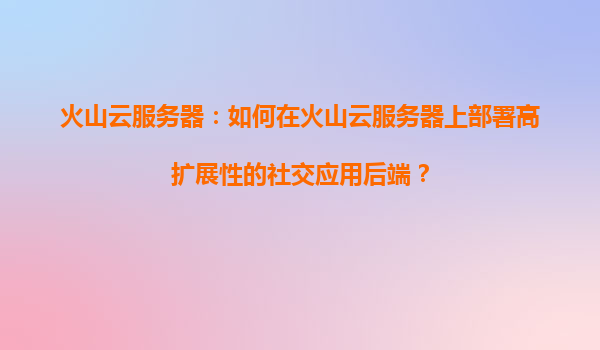 火山云服务器：如何在火山云服务器上部署高扩展性的社交应用后端？