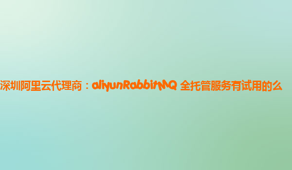 深圳阿里云代理商：aliyunRabbitMQ 全托管服务有试用的么