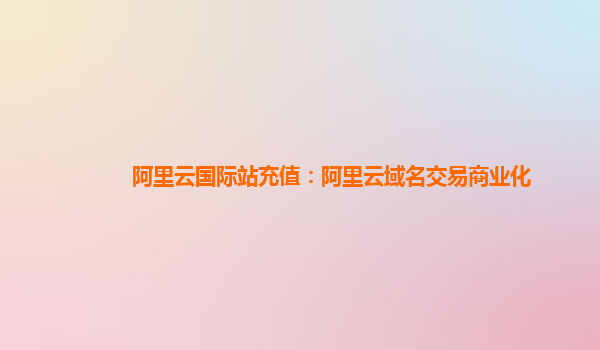 阿里云国际站充值：阿里云域名交易商业化