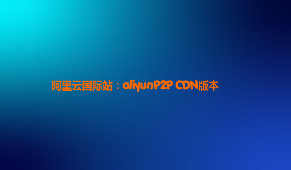 阿里云国际站：aliyunP2P CDN版本