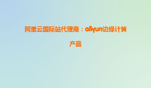 阿里云国际站代理商：aliyun边缘计算产品