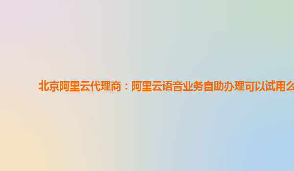 北京阿里云代理商：阿里云语音业务自助办理可以试用么