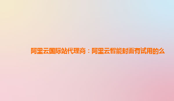 阿里云国际站代理商：阿里云智能封面有试用的么