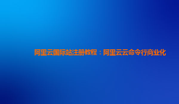 阿里云国际站注册教程：阿里云云命令行商业化