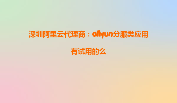 深圳阿里云代理商：aliyun分服类应用有试用的么