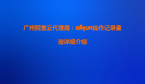 广州阿里云代理商：aliyun操作记录查询详细介绍
