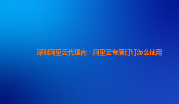 深圳阿里云代理商：阿里云专属钉钉怎么使用