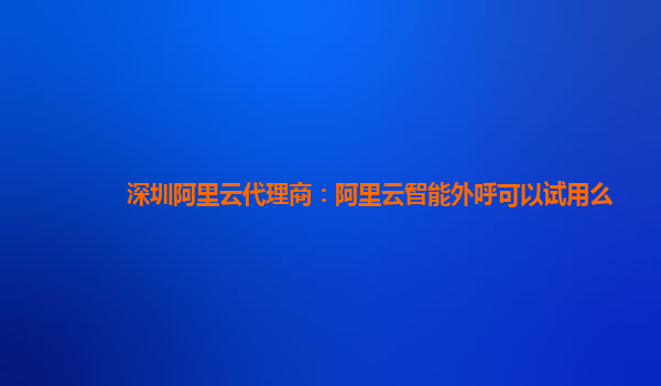 深圳阿里云代理商：阿里云智能外呼可以试用么