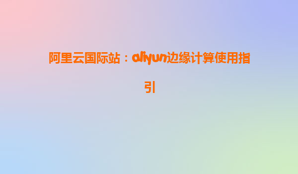 阿里云国际站：aliyun边缘计算使用指引