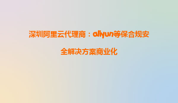 深圳阿里云代理商：aliyun等保合规安全解决方案商业化