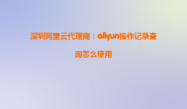 深圳阿里云代理商：aliyun操作记录查询怎么使用