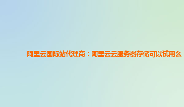 阿里云国际站代理商：阿里云云服务器存储可以试用么