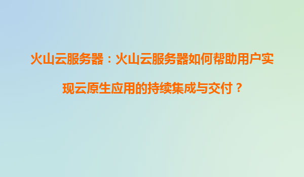 火山云服务器：火山云服务器如何帮助用户实现云原生应用的持续集成与交付？