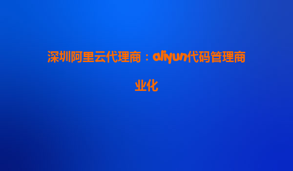 深圳阿里云代理商：aliyun代码管理商业化