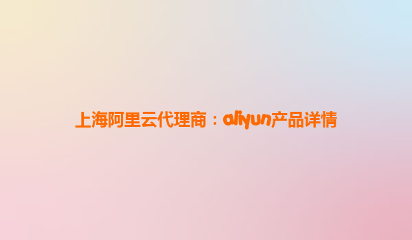 上海阿里云代理商：aliyun产品详情