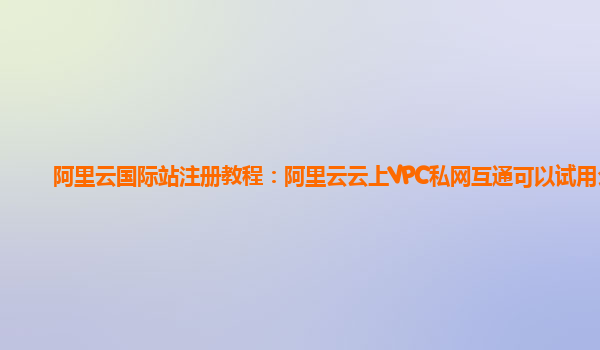阿里云国际站注册教程：阿里云云上VPC私网互通可以试用么