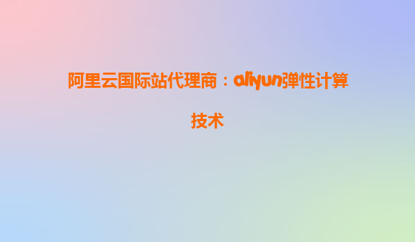 阿里云国际站代理商：aliyun弹性计算技术