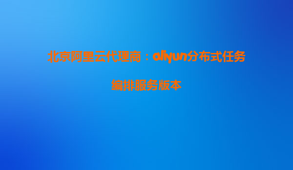 北京阿里云代理商：aliyun分布式任务编排服务版本