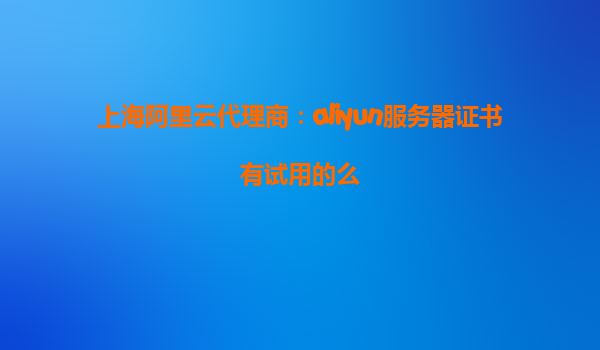 上海阿里云代理商：aliyun服务器证书有试用的么