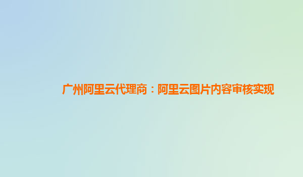 广州阿里云代理商：阿里云图片内容审核实现