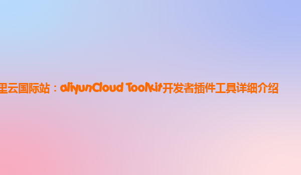 阿里云国际站：aliyunCloud Toolkit开发者插件工具详细介绍