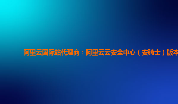 阿里云国际站代理商：阿里云云安全中心（安骑士）版本