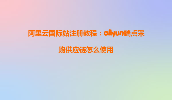 阿里云国际站注册教程：aliyun端点采购供应链怎么使用