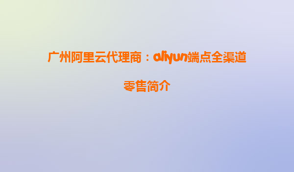 广州阿里云代理商：aliyun端点全渠道零售简介