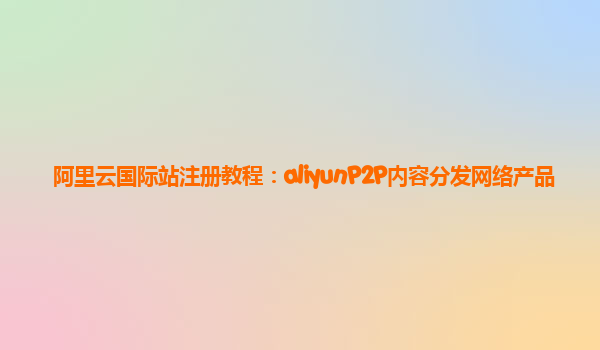 阿里云国际站注册教程：aliyunP2P内容分发网络产品