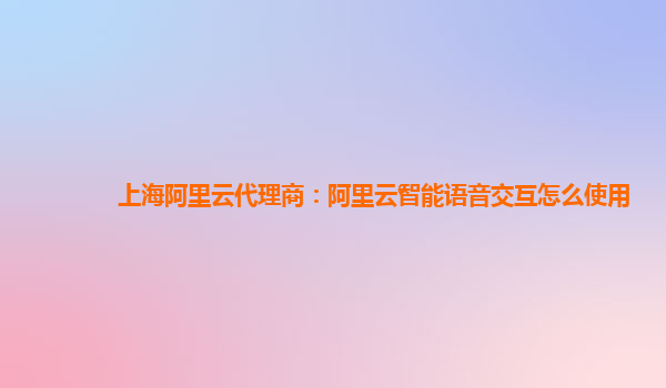 上海阿里云代理商：阿里云智能语音交互怎么使用