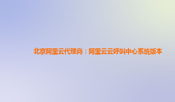 北京阿里云代理商：阿里云云呼叫中心系统版本