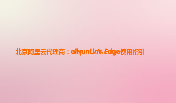 北京阿里云代理商：aliyunLink Edge使用指引