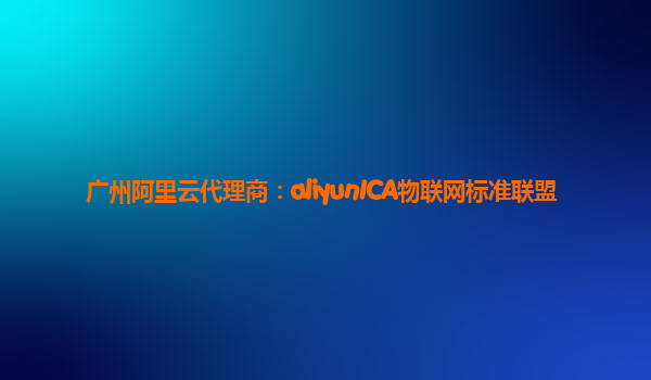 广州阿里云代理商：aliyunICA物联网标准联盟
