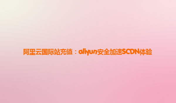 阿里云国际站充值：aliyun安全加速SCDN体验