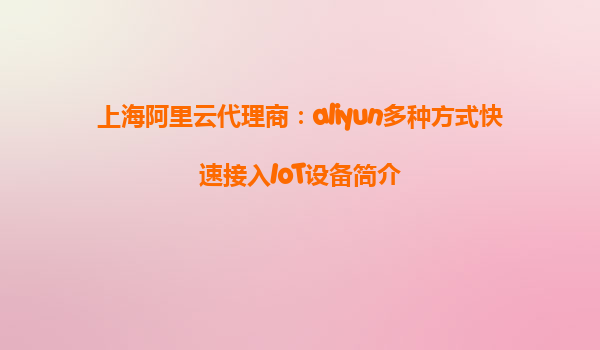 上海阿里云代理商：aliyun多种方式快速接入IoT设备简介