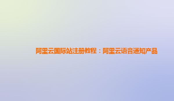 阿里云国际站注册教程：阿里云语音通知产品